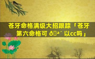 苍牙命格满级大招跟踪「苍牙第六命格可 🪴 以cc吗」